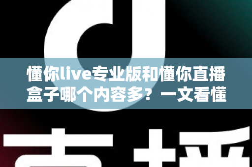 懂你live专业版和懂你直播盒子哪个内容多?一文看懂两大版本的内容差异与选择建议 懂你live专业版和懂你直播盒子哪个内容多?一文看懂两大版本的内容差异与选择建议