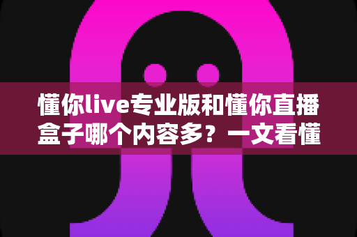 懂你live专业版和懂你直播盒子哪个内容多?一文看懂两大版本的内容差异与选择建议 懂你live专业版和懂你直播盒子哪个内容多?一文看懂两大版本的内容差异与选择建议