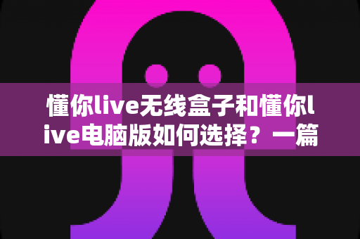 懂你live无线盒子和懂你live电脑版如何选择？一篇帮你做出正确决策的完整指南