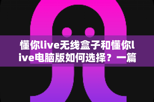 懂你live无线盒子和懂你live电脑版如何选择？一篇帮你做出正确决策的完整指南