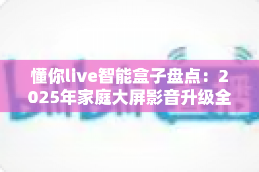 懂你live智能盒子盘点:2025年家庭大屏影音升级全攻略与选购指南 懂你live智能盒子盘点:2025年家庭大屏影音升级全攻略与选购指南