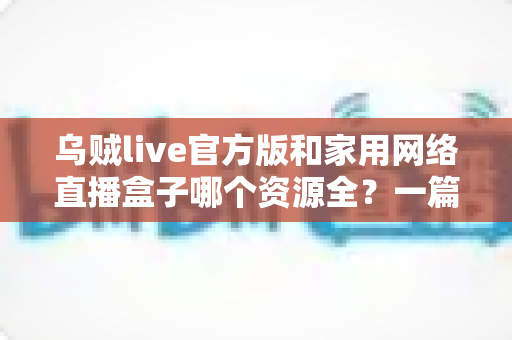 乌贼live官方版和家用网络直播盒子哪个资源全?一篇看懂资源、体验与安全差异的深度选购指南 乌贼live官方版和家用网络直播盒子哪个资源全?一篇看懂资源、体验与安全差异的深度选购指南
