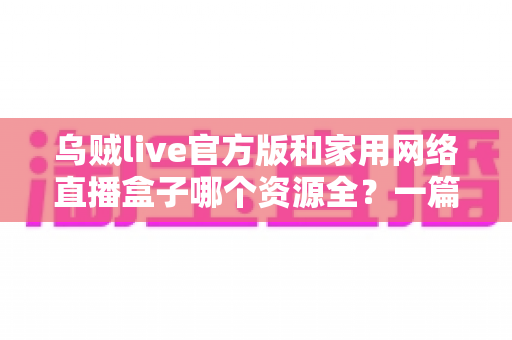 乌贼live官方版和家用网络直播盒子哪个资源全?一篇看懂资源、体验与安全差异的深度选购指南 乌贼live官方版和家用网络直播盒子哪个资源全?一篇看懂资源、体验与安全差异的深度选购指南