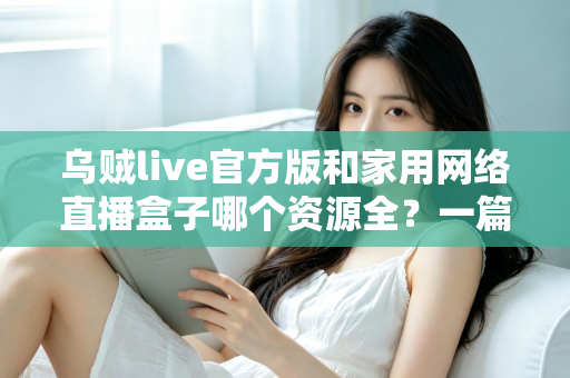 乌贼live官方版和家用网络直播盒子哪个资源全？一篇看懂资源、体验与安全差异的深度选购指南