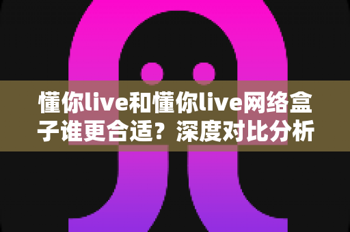 懂你live和懂你live网络盒子谁更合适?深度对比分析帮你选出最佳家庭观影方案 懂你live和懂你live网络盒子谁更合适?深度对比分析帮你选出最佳家庭观影方案