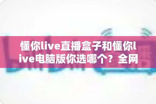 懂你live直播盒子和懂你live电脑版你选哪个?全网最全对比评测助你选对直播装备 懂你live直播盒子和懂你live电脑版你选哪个?全网最全对比评测助你选对直播装备
