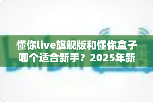 懂你live旗舰版和懂你盒子哪个适合新手?2025年新手选购避坑全指南 懂你live旗舰版和懂你盒子哪个适合新手?2025年新手选购避坑全指南