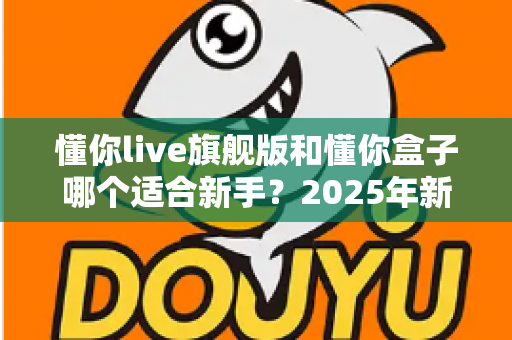 懂你live旗舰版和懂你盒子哪个适合新手?2025年新手选购避坑全指南 懂你live旗舰版和懂你盒子哪个适合新手?2025年新手选购避坑全指南