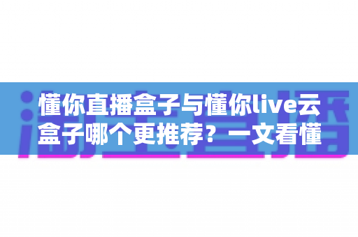懂你直播盒子与懂你live云盒子哪个更推荐?一文看懂区别,选对不选贵 懂你直播盒子与懂你live云盒子哪个更推荐?一文看懂区别,选对不选贵