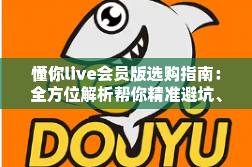 懂你live会员版选购指南:全方位解析帮你精准避坑、省心开卡 懂你live会员版选购指南:全方位解析帮你精准避坑、省心开卡