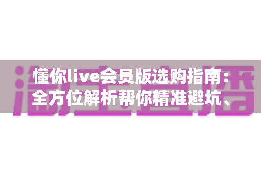 懂你live会员版选购指南:全方位解析帮你精准避坑、省心开卡 懂你live会员版选购指南:全方位解析帮你精准避坑、省心开卡