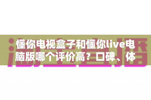 懂你电视盒子和懂你live电脑版哪个评价高?口碑、体验与选购深度对比全解析 懂你电视盒子和懂你live电脑版哪个评价高?口碑、体验与选购深度对比全解析