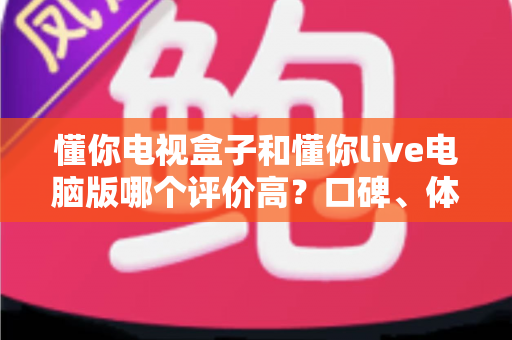 懂你电视盒子和懂你live电脑版哪个评价高?口碑、体验与选购深度对比全解析 懂你电视盒子和懂你live电脑版哪个评价高?口碑、体验与选购深度对比全解析