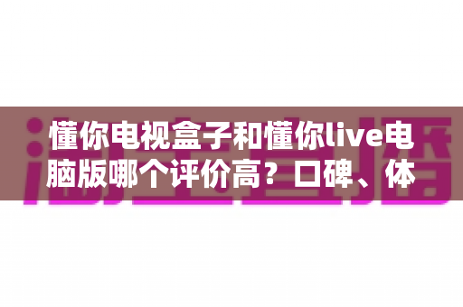 懂你电视盒子和懂你live电脑版哪个评价高?口碑、体验与选购深度对比全解析 懂你电视盒子和懂你live电脑版哪个评价高?口碑、体验与选购深度对比全解析