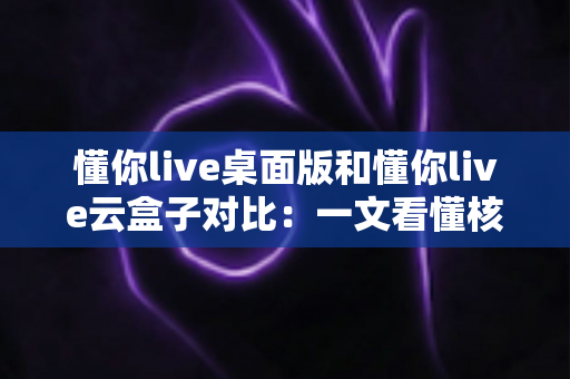 懂你live桌面版和懂你live云盒子对比：一文看懂核心差异，帮你选对直播工具事半功倍
