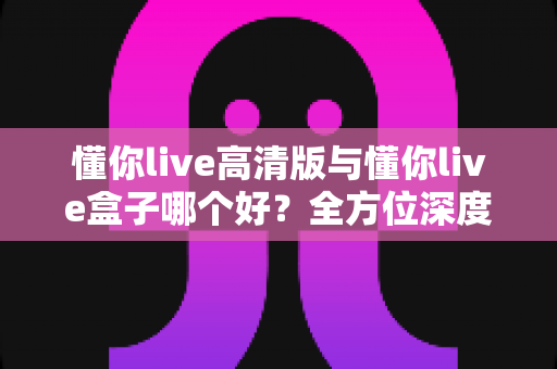 懂你live高清版与懂你live盒子哪个好？全方位深度对比评测与实用选购指南