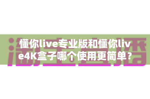 懂你live专业版和懂你live4K盒子哪个使用更简单？一篇文章帮你彻底搞懂
