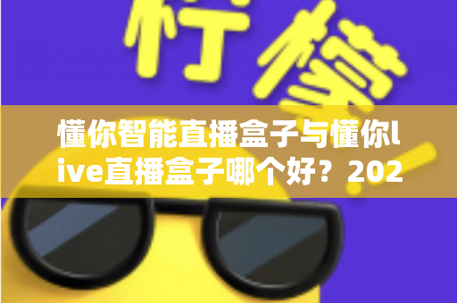 懂你智能直播盒子与懂你live直播盒子哪个好?2025年最全选购指南与深度测评解析 懂你智能直播盒子与懂你live直播盒子哪个好?2025年最全选购指南与深度测评解析