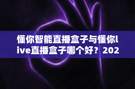 懂你智能直播盒子与懂你live直播盒子哪个好?2025年最全选购指南与深度测评解析 懂你智能直播盒子与懂你live直播盒子哪个好?2025年最全选购指南与深度测评解析