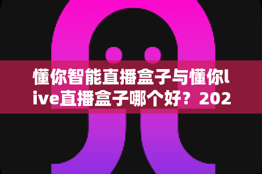 懂你智能直播盒子与懂你live直播盒子哪个好？2025年最全选购指南与深度测评解析