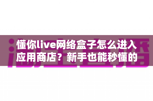 懂你live网络盒子怎么进入应用商店？新手也能秒懂的完整操作指南与避坑技巧