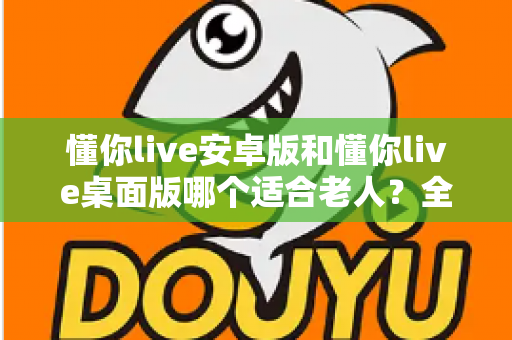 懂你live安卓版和懂你live桌面版哪个适合老人？全方位对比帮你为长辈做出明智选择