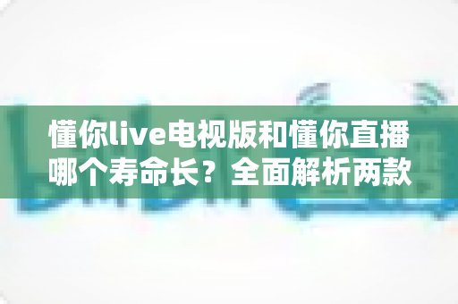 懂你live电视版和懂你直播哪个寿命长?全面解析两款应用的使用周期与稳定性 懂你live电视版和懂你直播哪个寿命长?全面解析两款应用的使用周期与稳定性
