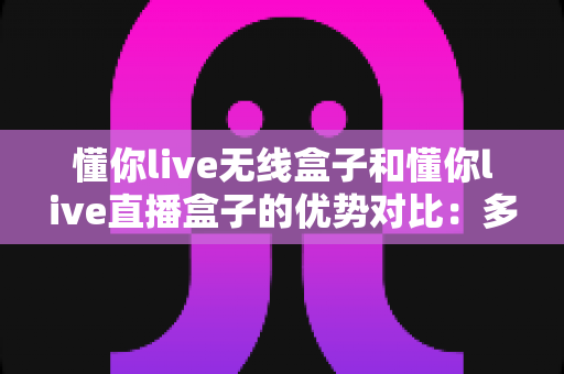 懂你live无线盒子和懂你live直播盒子的优势对比：多维度深度解析，帮你选出最适合的直播设备