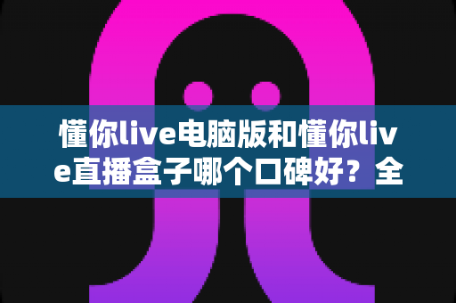 懂你live电脑版和懂你live直播盒子哪个口碑好？全网口碑深度对比评测指南