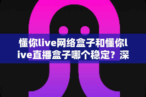 懂你live网络盒子和懂你live直播盒子哪个稳定?深度对比解析与实用选购指南 懂你live网络盒子和懂你live直播盒子哪个稳定?深度对比解析与实用选购指南