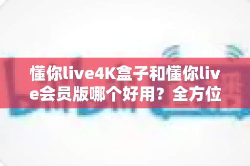 懂你live4K盒子和懂你live会员版哪个好用?全方位深度对比,帮你选出最适合的大屏观影方案 懂你live4K盒子和懂你live会员版哪个好用?全方位深度对比,帮你选出最适合的大屏观影方案