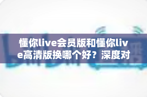 懂你live会员版和懂你live高清版换哪个好？深度对比分析与实用选购指南
