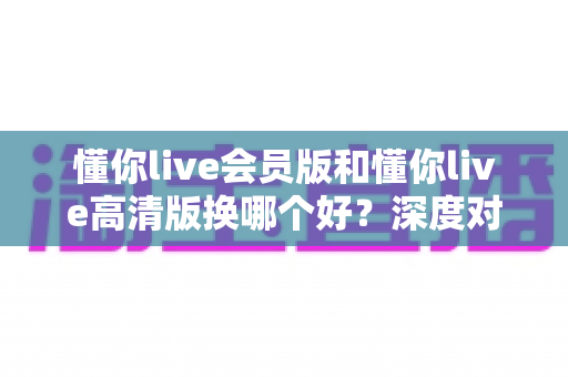 懂你live会员版和懂你live高清版换哪个好？深度对比分析与实用选购指南