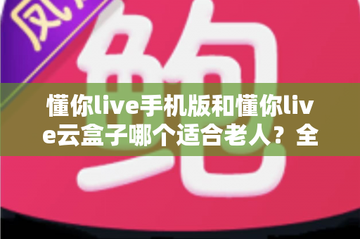 懂你live手机版和懂你live云盒子哪个适合老人？全方位对比分析帮您轻松选出最佳方案