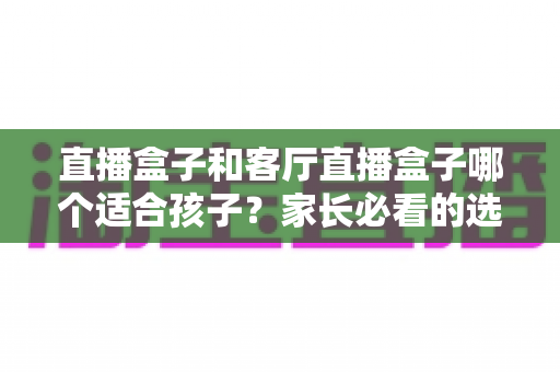 直播盒子和客厅直播盒子哪个适合孩子?家长必看的选购指南与全面对比解析 直播盒子和客厅直播盒子哪个适合孩子?家长必看的选购指南与全面对比解析