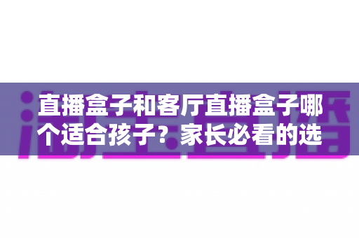 直播盒子和客厅直播盒子哪个适合孩子？家长必看的选购指南与全面对比解析