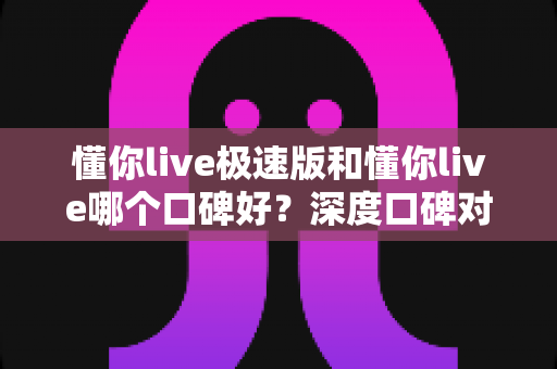 懂你live极速版和懂你live哪个口碑好?深度口碑对比与版本选择全指南 懂你live极速版和懂你live哪个口碑好?深度口碑对比与版本选择全指南