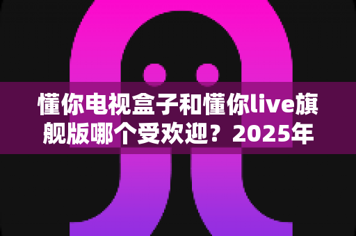 懂你电视盒子和懂你live旗舰版哪个受欢迎?2025年热门电视盒子深度对比全解析 懂你电视盒子和懂你live旗舰版哪个受欢迎?2025年热门电视盒子深度对比全解析