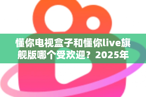 懂你电视盒子和懂你live旗舰版哪个受欢迎?2025年热门电视盒子深度对比全解析 懂你电视盒子和懂你live旗舰版哪个受欢迎?2025年热门电视盒子深度对比全解析