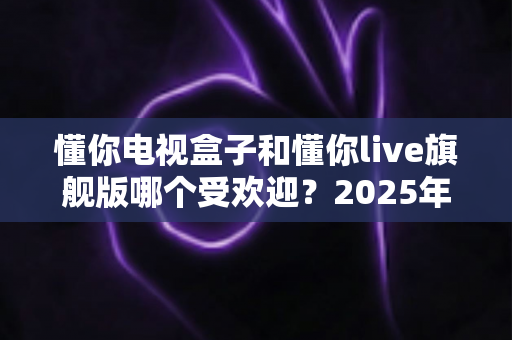 懂你电视盒子和懂你live旗舰版哪个受欢迎?2025年热门电视盒子深度对比全解析 懂你电视盒子和懂你live旗舰版哪个受欢迎?2025年热门电视盒子深度对比全解析