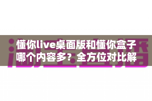 懂你live桌面版和懂你盒子哪个内容多?全方位对比解析帮你选出更合适的观看平台 懂你live桌面版和懂你盒子哪个内容多?全方位对比解析帮你选出更合适的观看平台