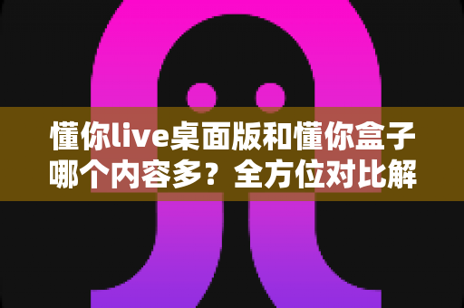 懂你live桌面版和懂你盒子哪个内容多?全方位对比解析帮你选出更合适的观看平台 懂你live桌面版和懂你盒子哪个内容多?全方位对比解析帮你选出更合适的观看平台
