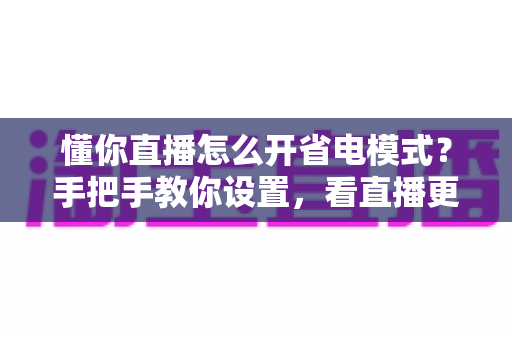 懂你直播怎么开省电模式?手把手教你设置,看直播更省电更流畅 懂你直播怎么开省电模式?手把手教你设置,看直播更省电更流畅