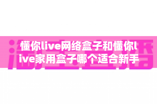 懂你live网络盒子和懂你live家用盒子哪个适合新手?一文看懂选购要点与使用指南 懂你live网络盒子和懂你live家用盒子哪个适合新手?一文看懂选购要点与使用指南