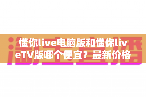 懂你live电脑版和懂你liveTV版哪个便宜?最新价格对比与省钱选购全攻略 懂你live电脑版和懂你liveTV版哪个便宜?最新价格对比与省钱选购全攻略