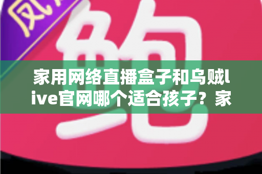 家用网络直播盒子和乌贼live官网哪个适合孩子？家长必读的详细选择指南