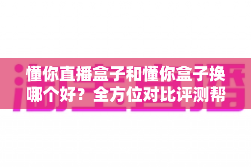 懂你直播盒子和懂你盒子换哪个好？全方位对比评测帮你选对不后悔