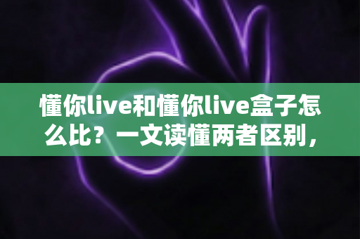 懂你live和懂你live盒子怎么比?一文读懂两者区别,选对不选贵 懂你live和懂你live盒子怎么比?一文读懂两者区别,选对不选贵