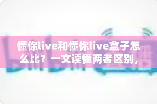 懂你live和懂你live盒子怎么比?一文读懂两者区别,选对不选贵 懂你live和懂你live盒子怎么比?一文读懂两者区别,选对不选贵