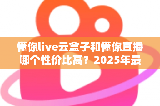 懂你live云盒子和懂你直播哪个性价比高？2025年最全对比评测与选购指南